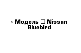  › Модель ­ Nissan Bluebird
